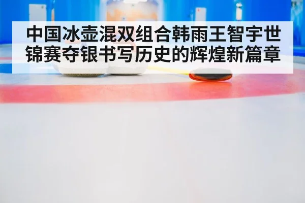 中国冰壶混双组合韩雨王智宇世锦赛夺银书写历史的辉煌新篇章