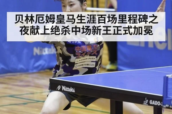 贝林厄姆皇马生涯百场里程碑之夜献上绝杀中场新王正式加冕