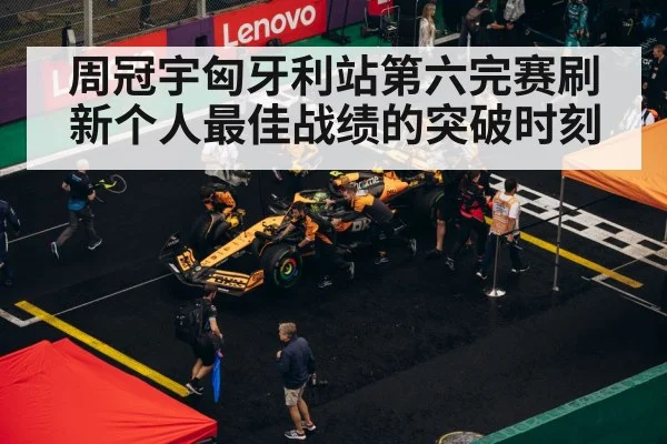 周冠宇匈牙利站第六完赛刷新个人最佳战绩的突破时刻