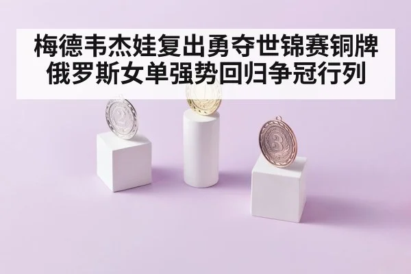 梅德韦杰娃复出勇夺世锦赛铜牌 俄罗斯女单强势回归争冠行列