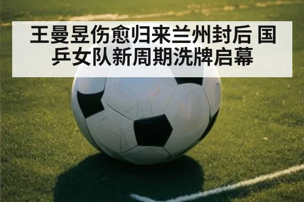 王曼昱伤愈归来兰州封后 国乒女队新周期洗牌启幕